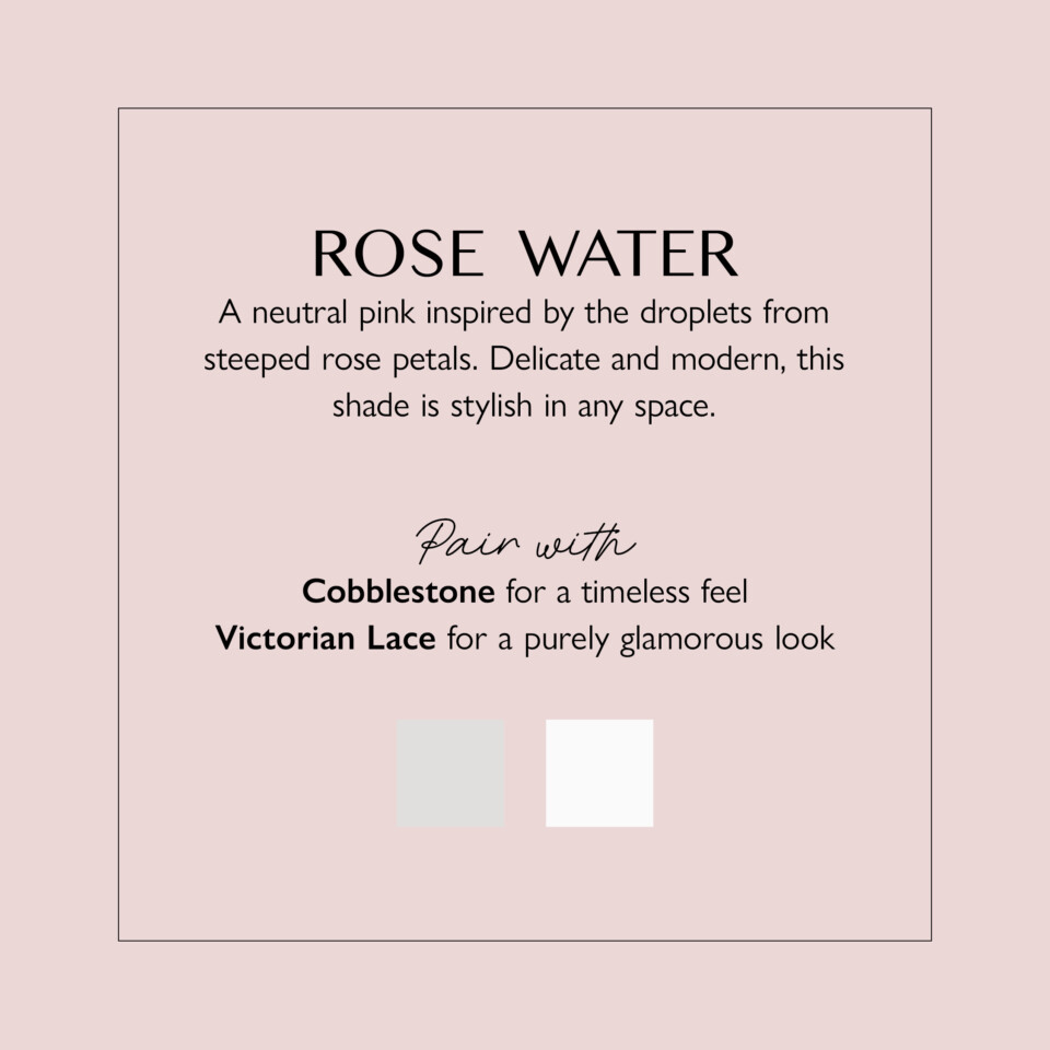 Rose Water description PDF "a neutral pink inspired by the droplets from steeped rose petals. Delicate and modern this shade is stylish in any space"